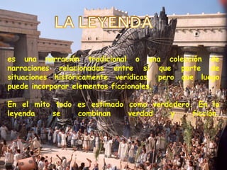 LA LEYENDAes una narración tradicional o una colección de narraciones relacionadas entre sí que parte de situaciones históricamente verídicas, pero que luego puede incorporar elementos ficcionales. En el mito todo es estimado como verdadero. En la leyenda se combinan verdad y ficción. 