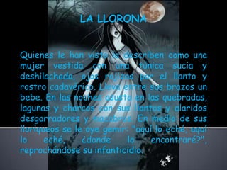 LA LLORONA Quienes le han visto la describen como una mujer vestida con una túnica sucia y deshilachada, ojos rojizos por el llanto y rostro cadavérico. Lleva entre sus brazos un bebe. En las noches asusta en las quebradas, lagunas y charcos con sus llantos y alaridos desgarradores y macabros. En medio de sus lloriqueos se le oye gemir: "aquí lo eché, aquí lo eché, ¿donde lo encontraré?", reprochándose su infanticidio. 