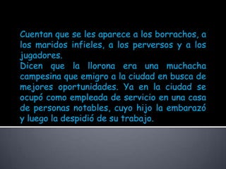 Cuentan que se les aparece a los borrachos, a los maridos infieles, a los perversos y a los jugadores.Dicen que la llorona era una muchacha campesina que emigro a la ciudad en busca de mejores oportunidades. Ya en la ciudad se ocupó como empleada de servicio en una casa de personas notables, cuyo hijo la embarazó y luego la despidió de su trabajo. 