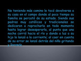 No teniendo más camino le tocó devolverse a su casa en el campo donde al poco tiempo su familia se percató de su estado. Siendo sus padres muy católicos y tradicionales se dedicaron a reprocharla en todo momento hasta lograr desesperarla, al punto que una noche corrió hacia el río y dando a luz a su hijo lo lanzó a la corriente; al caer en cuenta de su error se lanzó detrás del niño gritando y llorando. 