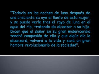 "Todavía en las noches de luna después de una creciente se oye el llanto de esta mujer, y se puede verle tras el rayo de luna en el agua del río, tratando de alcanzar a su hijo. Dicen que el señor en su gran misericordia tendrá compasión de ella y que algún día lo alcanzará, volverá a la vida y será un gran hombre revolucionario de la sociedad". 