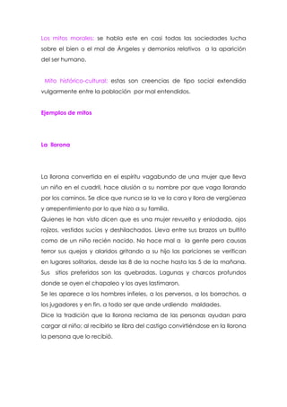 Los mitos morales: se habla este en casi todas las sociedades lucha
sobre el bien o el mal de Ángeles y demonios relativos a la aparición
del ser humano.


 Mito histórico-cultural: estas son creencias de tipo social extendida
vulgarmente entre la población por mal entendidos.


Ejemplos de mitos




La llorona




La llorona convertida en el espíritu vagabundo de una mujer que lleva
un niño en el cuadril, hace alusión a su nombre por que vaga llorando
por los caminos. Se dice que nunca se la ve la cara y llora de vergüenza
y arrepentimiento por lo que hizo a su familia.
Quienes le han visto dicen que es una mujer revuelta y enlodada, ojos
rojizos, vestidos sucios y deshilachados. Lleva entre sus brazos un bultito
como de un niño recién nacido. No hace mal a la gente pero causas
terror sus quejas y alaridos gritando a su hijo las pariciones se verifican
en lugares solitarios, desde las 8 de la noche hasta las 5 de la mañana.
Sus sitios preferidos son las quebradas. Lagunas y charcos profundos
donde se oyen el chapaleo y los ayes lastimaron.
Se les aparece a los hombres infieles, a los perversos, a los borrachos, a
los jugadores y en fin, a todo ser que ande urdiendo maldades.
Dice la tradición que la llorona reclama de las personas ayudan para
cargar al niño; al recibirlo se libra del castigo convirtiéndose en la llorona
la persona que lo recibió.
 