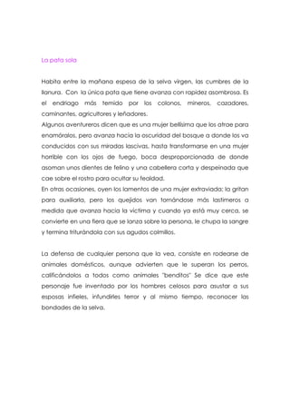 La pata sola


Habita entre la mañana espesa de la selva virgen, las cumbres de la
llanura. Con la única pata que tiene avanza con rapidez asombrosa. Es
el   endriago   más   temido   por   los   colonos,   mineros,   cazadores,
caminantes, agricultores y leñadores.
Algunos aventureros dicen que es una mujer bellísima que los atrae para
enamóralos, pero avanza hacia la oscuridad del bosque a donde los va
conducidos con sus miradas lascivas, hasta transformarse en una mujer
horrible con los ojos de fuego, boca desproporcionada de donde
asoman unos dientes de felino y una cabellera corta y despeinada que
cae sobre el rostro para ocultar su fealdad.
En otras ocasiones, oyen los lamentos de una mujer extraviada; la gritan
para auxiliarla, pero los quejidos van tornándose más lastimeros a
medida que avanza hacia la víctima y cuando ya está muy cerca, se
convierte en una fiera que se lanza sobre la persona, le chupa la sangre
y termina triturándola con sus agudos colmillos.


La defensa de cualquier persona que la vea, consiste en rodearse de
animales domésticos, aunque advierten que le superan los perros,
calificándolos a todos como animales "benditos" Se dice que este
personaje fue inventado por los hombres celosos para asustar a sus
esposas infieles, infundirles terror y al mismo tiempo, reconocer las
bondades de la selva.
 