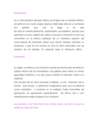 El sombreron


Es un mito folclórico del gran Tolima, es la figura de un hombre altísimo,
envuelto en una ruana negra, apenas visible bajo alas de un sombrero
tan      grande       que      casi    le    llega     a      los    pies
De aquí el nombre Borrachos, apostadores, buscapleitos, jóvenes que
aprenden a fumar, saldrán de vuelta a casa de un momento a otro y se
convertirán en el blanco preferido de un misterioso espanto del
noroccidente de Colombia. Dicen que vientos helados anticipan su
presencia, y que en las noches sin luna es fácil confundirlo con las
sombras de los árboles. En especial bajo la influencia etílica.


La leyenda




Su origen se refiere a una narración puesta por escrito para ser leída en
público dentro de los monasterios o las iglesias estos textos no tenían
rigurosidad histórica, si no que busca resaltar la intención moral o lo
espiritual.
Con el paso de los años comenzó a referirse a una narración oral o
escrita, que incluye y elementos imaginativos pero que se presenta
como verdadera        o fundada en la realidad. Suele transmitirse de
generación en generación generalmente            de forma oral y con
modificaciones según la época y en contexto.


Las leyendas y los mitos tienen las mismas clases por esto es que no
realizo las clases de mitos.
 