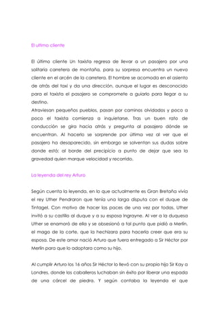 El ultimo cliente


El último cliente Un taxista regresa de llevar a un pasajero por una
solitaria carretera de montaña, para su sorpresa encuentra un nuevo
cliente en el arcén de la carretera. El hombre se acomoda en el asiento
de atrás del taxi y da una dirección, aunque el lugar es desconocido
para el taxista el pasajero se compromete a guiarlo para llegar a su
destino.
Atraviesan pequeños pueblos, pasan por caminos olvidados y poco a
poco el taxista comienza a inquietarse. Tras un buen rato de
conducción se gira hacia atrás y pregunta al pasajero dónde se
encuentran. Al hacerlo se sorprende por última vez al ver que el
pasajero ha desaparecido, sin embargo se solventan sus dudas sobre
donde está: al borde del precipicio a punto de dejar que sea la
gravedad quien marque velocidad y recorrido.


La leyenda del rey Arturo


Según cuenta la leyenda, en lo que actualmente es Gran Bretaña vivía
el rey Uther Pendraron que tenía una larga disputa con el duque de
Tintagel. Con motivo de hacer las paces de una vez por todas, Uther
invitó a su castillo al duque y a su esposa Ingrayne. Al ver a la duquesa
Uther se enamoró de ella y se obsesionó a tal punto que pidió a Merlín,
el mago de la corte, que la hechizara para hacerla creer que era su
esposa. De este amor nació Arturo que fuera entregado a Sir Héctor por
Merlín para que lo adoptara como su hijo.


Al cumplir Arturo los 16 años Sir Héctor lo llevó con su propio hijo Sir Kay a
Londres, donde los caballeros luchaban sin éxito por liberar una espada
de una cárcel de piedra. Y según contaba la leyenda el que
 