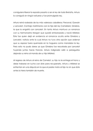 consiguiera liberar la espada pasaría a ser el rey de toda Bretaña. Arturo
lo consiguió sin ningún esfuerzo y fue promulgado rey.


Arturo reinó rodeado de los más valerosos caballeros: Perceval, Gawain
y Lancelot. Contrajo matrimonio con la hija del rey Cameliard, Ginebra,
la que lo engañó con Lancelot. En tanto Arturo mantuvo un romance
con su hermanastra Morgan que quedó embarazada y nació Mildred.
Éste fue quien dejó en evidencia el romance oculto entre Ginebra y
Lancelot, noticia ante la cual Arturo no tuvo otra opción que ordenar
que su esposa fuera quemada en la hoguera como mandaba la ley.
Pero esto no pudo darse ya que Ginebra fue rescatada por Lancelot
huyendo juntos hacia Francia. Arturo indignado salió a perseguirlos
dejando su reino al mando de su hijo Mildred.


Al regreso de Arturo al reino de Camelot, su hijo no le entrega el trono y
debe trabarse en lucha con éste para recuperarlo. Arturo y Mildred se
enfrentan en una disputa en la que el padre mata al hijo no sin que éste
antes lo hiera también de muerte.
 