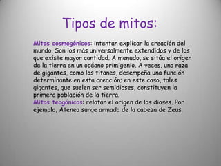 Tipos de mitos:Mitos cosmogónicos: intentan explicar la creación del mundo. Son los más universalmente extendidos y de los que existe mayor cantidad. A menudo, se sitúa el origen de la tierra en un océano primigenio. A veces, una raza de gigantes, como los titanes, desempeña una función determinante en esta creación; en este caso, tales gigantes, que suelen ser semidioses, constituyen la primera población de la tierra.Mitos teogónicos: relatan el origen de los dioses. Por ejemplo, Atenea surge armada de la cabeza de Zeus.