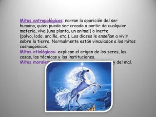 Mitos antropológicos: narran la aparición del ser humano, quien puede ser creado a partir de cualquier materia, viva (una planta, un animal) o inerte (polvo, lodo, arcilla, etc.). Los dioses le enseñan a vivir sobre la tierra. Normalmente están vinculados a los mitos cosmogónicos.Mitos etiológicos:explican el origen de los seres, las cosas, las técnicas y las instituciones.Mitos morales: explican la existencia del bien y del mal.