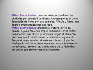 Mitos fundacionales: cuentan cómo se fundaron las ciudades por voluntad de dioses. Un ejemplo es el de la fundación de Roma por dos gemelos, Rómulo y Remo, que fueron amamantados por una loba.Mitos escatológicos: anuncian el futuro, el fin del mundo. Siguen teniendo amplia audiencia. Estos mitos comprenden dos clases principales, según el elemento que provoque la destrucción del mundo: el agua o el fuego. A menudo están vinculados a la astrología. La inminencia del fin se anuncia por una mayor frecuencia de eclipses, terremotos, y toda clase de catástrofes naturales que aterrorizan a los humanos.