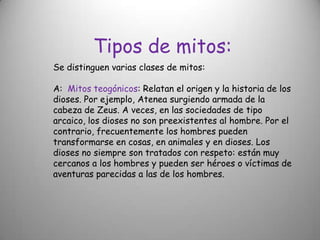 Tipos de mitos:Se distinguen varias clases de mitos:A:  Mitos teogónicos: Relatan el origen y la historia de los dioses. Por ejemplo, Atenea surgiendo armada de la cabeza de Zeus. A veces, en las sociedades de tipo arcaico, los dioses no son preexistentes al hombre. Por el contrario, frecuentemente los hombres pueden transformarse en cosas, en animales y en dioses. Los dioses no siempre son tratados con respeto: están muy cercanos a los hombres y pueden ser héroes o víctimas de aventuras parecidas a las de los hombres.