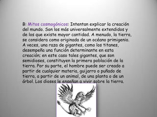 B: Mitos cosmogónicos: Intentan explicar la creación del mundo. Son los más universalmente extendidos y de los que existe mayor cantidad. A menudo, la tierra, se considera como originada de un océano primigenio. A veces, una raza de gigantes, como los titanes, desempeña una función determinante en esta creación; en este caso tales gigantes, que son semidioses, constituyen la primera población de la tierra. Por su parte, el hombre puede ser creado a partir de cualquier materia, guijarro o puñado de tierra, a partir de un animal, de una planta o de un árbol. Los dioses le enseñan a vivir sobre la tierra.