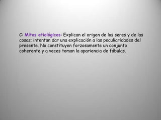 C: Mitos etiológicos: Explican el origen de los seres y de las cosas; intentan dar una explicación a las peculiaridades del presente. No constituyen forzosamente un conjunto coherente y a veces toman la apariencia de fábulas.