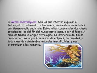 D: Mitos escatológicos: Son los que intentan explicar el futuro, el fin del mundo; actualmente, en nuestras sociedades aún tienen amplia audiencia. Estos mitos comprenden dos clases principales: los del fin del mundo por el agua, o por el fuego. A menudo tienen un origen astrológico. La inminencia del fin se anuncia por una mayor frecuencia de eclipses, terremotos, y toda clase de catástrofes naturales inexplicables, y que aterrorizan a los humanos.