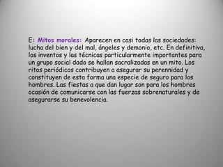 E: Mitos morales: Aparecen en casi todas las sociedades: lucha del bien y del mal, ángeles y demonio, etc. En definitiva, los inventos y las técnicas particularmente importantes para un grupo social dado se hallan sacralizadas en un mito. Los ritos periódicos contribuyen a asegurar su perennidad y constituyen de esta forma una especie de seguro para los hombres. Las fiestas a que dan lugar son para los hombres ocasión de comunicarse con las fuerzas sobrenaturales y de asegurarse su benevolencia.
