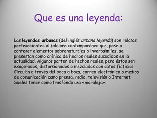 Que es una leyenda:Las leyendas urbanas (del inglés urbana leyenda) son relatos pertenecientes al folclore contemporáneo que, pese a contener elementos sobrenaturales o inverosímiles, se presentan como crónica de hechos reales sucedidos en la actualidad. Algunos parten de hechos reales, pero éstos son exagerados, distorsionados o mezclados con datos ficticios. Circulan a través del boca a boca, correo electrónico o medios de comunicación como prensa, radio, televisión o Internet. Suelen tener como trasfondo una «moraleja».