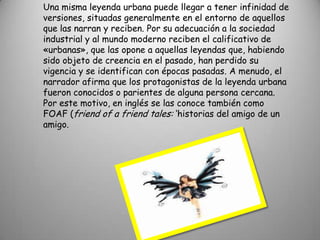 Una misma leyenda urbana puede llegar a tener infinidad de versiones, situadas generalmente en el entorno de aquellos que las narran y reciben. Por su adecuación a la sociedad industrial y al mundo moderno reciben el calificativo de «urbanas», que las opone a aquellas leyendas que, habiendo sido objeto de creencia en el pasado, han perdido su vigencia y se identifican con épocas pasadas. A menudo, el narrador afirma que los protagonistas de la leyenda urbana fueron conocidos o parientes de alguna persona cercana. Por este motivo, en inglés se las conoce también como FOAF (friend of a friend tales: ‘historias del amigo de un amigo.