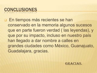 CONCLUSIONES

    En tiempos más recientes se han
    conservado en la memoria algunos sucesos
    que en parte fueron verdad ( las leyendas), y
    que por su impacto, incluso en nuestro país
    han llegado a dar nombre a calles en
    grandes ciudades como México, Guanajuato,
    Guadalajara, gracias.

                                 Gracias.
 