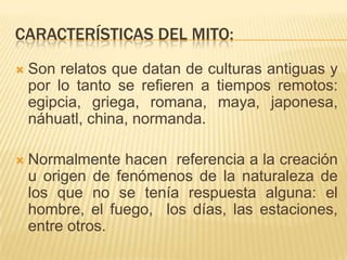 CARACTERÍSTICAS DEL MITO:
   Son relatos que datan de culturas antiguas y
    por lo tanto se refieren a tiempos remotos:
    egipcia, griega, romana, maya, japonesa,
    náhuatl, china, normanda.

   Normalmente hacen referencia a la creación
    u origen de fenómenos de la naturaleza de
    los que no se tenía respuesta alguna: el
    hombre, el fuego, los días, las estaciones,
    entre otros.
 