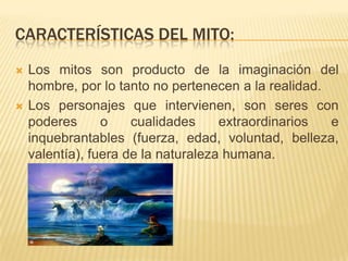 CARACTERÍSTICAS DEL MITO:
   Los mitos son producto de la imaginación del
    hombre, por lo tanto no pertenecen a la realidad.
   Los personajes que intervienen, son seres con
    poderes      o    cualidades     extraordinarios  e
    inquebrantables (fuerza, edad, voluntad, belleza,
    valentía), fuera de la naturaleza humana.
 