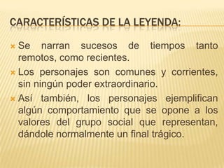 CARACTERÍSTICAS DE LA LEYENDA:

 Se narran sucesos de tiempos tanto
  remotos, como recientes.
 Los personajes son comunes y corrientes,
  sin ningún poder extraordinario.
 Así también, los personajes ejemplifican
  algún comportamiento que se opone a los
  valores del grupo social que representan,
  dándole normalmente un final trágico.
 