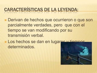 CARACTERÍSTICAS DE LA LEYENDA:

 Derivan de hechos que ocurrieron o que son
  parcialmente verdades, pero que con el
  tiempo se van modificando por su
  transmisión verbal.
 Los hechos se dan en lugares y tiempos
  determinados.
 