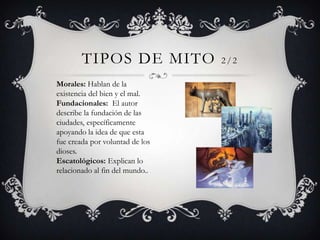 TIPOS DE MITO            2/2

Morales: Hablan de la
existencia del bien y el mal.
Fundacionales: El autor
describe la fundación de las
ciudades, específicamente
apoyando la idea de que esta
fue creada por voluntad de los
dioses.
Escatológicos: Explican lo
relacionado al fin del mundo..
 