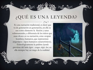 ¿QUÉ ES UNA LEYENDA?
   Es una narración tradicional, es decir que
  va de generación en generación, en ella se
    usa como elemento la ficción y seres
sobrenaturales, a diferencia de los mitos que
  usan dioses en su narración, estas ocupan
     hombres, humanos, que representan
arquetipos ( tipos humanos característicos).
      Etimológicamente la palabra leyenda
 proviene del latín legere - escoger, elegir, leer, en
   ella siempre hay un rasgo de la realidad.
 