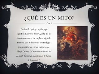 ¿QUÉ ES UN MITO?

     Deriva del griego mythos, que
significa palabra o historia, este no es
sino una manera de explicar algo de
manera que al lector lo contradiga,
 con metáforas, en las palabras de
Maya Deren “ el mito son los hechos de
la mente puestos de manifiesto en la ficción
              de la materia”.
 