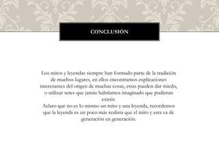 CONCLUSIÓN




 Los mitos y leyendas siempre han formado parte de la tradición
     de muchos lugares, en ellos encontramos explicaciones
interesantes del origen de muchas cosas, estas pueden dar miedo,
  o utilizar seres que jamás habríamos imaginado que pudieran
                              existir.
 Aclaro que no es lo mismo un mito y una leyenda, recordemos
  que la leyenda es un poco más realista que el mito y esta va de
                     generación en generación.
 