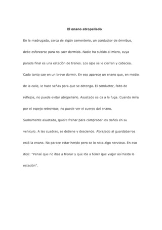 El enano atropellado


En la madrugada, cerca de algún cementerio, un conductor de ómnibus,


debe esforzarse para no caer dormido. Nadie ha subido al micro, cuya


parada final es una estación de trenes. Los ojos se le cierran y cabecea.


Cada tanto cae en un breve dormir. En eso aparece un enano que, en medio


de la calle, le hace señas para que se detenga. El conductor, falto de


reflejos, no puede evitar atropellarlo. Asustado se da a la fuga. Cuando mira


por el espejo retrovisor, no puede ver el cuerpo del enano.


Sumamente asustado, quiere frenar para comprobar los daños en su


vehículo. A las cuadras, se detiene y desciende. Abrazado al guardabarros


está la enano. No parece estar herido pero se lo nota algo nervioso. En eso


dice: "Pensé que no ibas a frenar y que iba a tener que viajar así hasta la


estación".
 