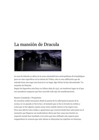 La mansión de Dracula




La casa de drácula se ubica en la zona orientedel área metropolitana de Guadalajara
para ser más específicos en la colonia de Tetlan, esto es una edificación que de
entrada tiene una soga (una horca) es un lugar algo tétrico la han denominado “La
mansión de Drácula.
Según los lugareños esta finca en Jalisco data de 1537, un tenebroso lugar en el que
sus moradores aseguran que han ocurrido todo tipo de manifestaciones.


Ramiro Castañeda / Propietario
Se escuchan ruidos taconazos desde la puerta de la calle hasta la puerta de la
cocina, la vez pasada se fue la luz y al instante que se fue se levanto la cortina y
como que se fue alguien, pasan cosas raras cuando menos se las espera uno.
Pero mas allá de estos ruidos y apariciones que ocurren desde hace años justo en el
momento que llegaron sus moderadores dicen que hay cosas mas fuertes en
especial cuando han insultado a los entes que han utilizado este espacio para
resguardarse la creencia que ante ofensa se ahuyentan los espíritus no funciono.
 