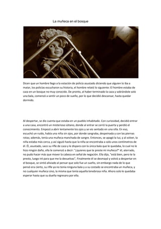 La muñeca en el bosque




Dicen que un hombre llego a la estación de policía asustado diciendo que alguien lo iba a
matar, los policías escucharon su historia, el hombre relató lo siguiente: El hombre estaba de
caza en un bosque no muy conocido. De pronto, al haber terminado la caza y sobrándole solo
una bala, comenzó a sentir un poco de sueño, por lo que decidió descansar, hasta quedar
dormido.




Al despertar, se dio cuenta que estaba en un pueblo inhabitado. Con curiosidad, decidió entrar
a una casa, encontró un misterioso sótano, donde al entrar se cerró la puerta y perdió el
conocimiento. Empezó a abrir lentamente los ojos y se vio sentado en una silla. En eso,
escuchó un ruido, había una niña sin ojos, por donde sangraba, despeinada y con las piernas
rotas; además, tenía una muñeca manchada de sangre. Entonces, se apagó la luz, y al volver, la
niña estaba más cerca, y así siguió hasta que la niña se encontraba a solo unos centímetros de
él. Él, asustado, saco su rifle de caza y le disparo con la única bala que le quedaba, lo cual no le
hizo ningún daño, ella le comenzó a decir: "¿quieres que te preste mi muñeca?" él, aterrado,
no pudo hacer más que mover la cabeza en señal de negación. Ella dijo, "está bien, pero te la
presto, luego iré para que me la devuelvas", Finalmente él se desmayó y volvió a despertar en
el bosque, se sintió aliviado al pensar que solo fue un sueño, sin embargo nada de lo que
pensó era cierto, su rifle ya no tenía ninguna bala y a su costado se encontraba un muñeca, y
no cualquier muñeca sino, la misma que tenía aquella tenebrosa niña. Ahora solo le quedaba
esperar hasta que su dueña regresara por ella.
 