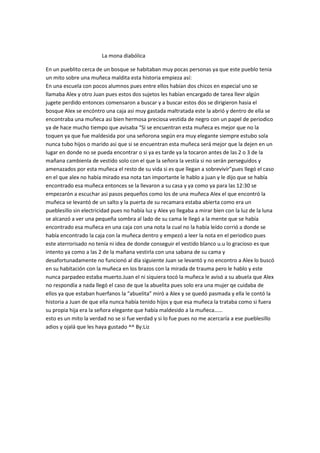 La mona diabólica

En un pueblito cerca de un bosque se habitaban muy pocas personas ya que este pueblo tenia
un mito sobre una muñeca maldita esta historia empieza así:
En una escuela con pocos alumnos pues entre ellos habían dos chicos en especial uno se
llamaba Alex y otro Juan pues estos dos sujetos les habían encargado de tarea llevr algún
jugete perdido entonces comensaron a buscar y a buscar estos dos se dirigieron hasia el
bosque Alex se encóntro una caja asi muy gastada maltratada este la abrió y dentro de ella se
encontraba una muñeca asi bien hermosa preciosa vestida de negro con un papel de periodico
ya de hace mucho tiempo que avisaba “Si se encuentran esta muñeca es mejor que no la
toquen ya que fue maldesida por una señorona según era muy elegante siempre estubo sola
nunca tubo hijos o marido asi que si se encuentran esta muñeca será mejor que la dejen en un
lugar en donde no se pueda encontrar o si ya es tarde ya la tocaron antes de las 2 o 3 de la
mañana cambienla de vestido solo con el que la señora la vestía si no serán perseguidos y
amenazados por esta muñeca el resto de su vida si es que llegan a sobrevivír”pues llegó el caso
en el que alex no había mirado esa nota tan importante le hablo a juan y le dijo que se había
encontrado esa muñeca entonces se la llevaron a su casa y ya como ya para las 12:30 se
empezarón a escuchar asi pasos pequeños como los de una muñeca Alex el que encontró la
muñeca se levantó de un salto y la puerta de su recamara estaba abierta como era un
pueblesillo sin electricidad pues no había luz y Alex yo llegaba a mirar bien con la luz de la luna
se alcanzó a ver una pequeña sombra al lado de su cama le llegó a la mente que se había
encontrado esa muñeca en una caja con una nota la cual no la había leído corrió a donde se
había encontrado la caja con la muñeca dentro y empezó a leer la nota en el periodico pues
este aterrorisado no tenía ni idea de donde conseguir el vestido blanco u.u lo gracioso es que
intento ya como a las 2 de la mañana vestirla con una sabana de su cama y
desafortunadamente no funcionó al día siguiente Juan se levantó y no encontro a Alex lo buscó
en su habitación con la muñeca en los brazos con la mirada de trauma pero le hablo y este
nunca parpadeo estaba muerto.Juan el ni siquiera tocó la muñeca le avisó a su abuela que Alex
no respondía a nada llegó el caso de que la abuelita pues solo era una mujer qe cuidaba de
ellos ya que estaban huerfanos la “abuelita” miró a Alex y se quedó pasmada y ella le contó la
historia a Juan de que ella nunca había tenido hijos y que esa muñeca la trataba como si fuera
su propia hija era la señora elegante que había maldesido a la muñeca……
esto es un mito la verdad no se si fue verdad y si lo fue pues no me acercaría a ese pueblesillo
adios y ojalá que les haya gustado ^^ By:Liz
 