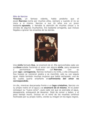 Mito de Narciso
Tiresias,    un     famoso   vidente,    había predicho que     el
joven Narciso viviría por muchos años, siempre y cuando el no se
viera a si mismo. Narciso a sus 16 años era un joven
bastante apuesto, y llamaba la atención de muchas chicas y la
envidia de algunos muchachos. Era bastante arrogante, que incluso
llegaba a ignorar los encantos de los demás.




Una ninfa llamado Eco, se enamoró de el. Ella aprovechaba cada vez
queZeus estaba haciendo el amor con alguna ninfa, para escaparse
y      permanecer      hablando     con Narciso.         Con      su
gran ego y arrogancia, Narciso rechazó a la ninfa, y ella enloqueció.
Sus huesos se volvieron piedra y se marchitó, solo su voz seguía
igual. Había también muchas mujeres que había rechazado, una de
las cuales quería enseñarle el sufrimiento del amor no
correspondido.

Un día, mientras descansaba frente a un lago cristalino, Narciso vio
su propio rostro en el agua y se enamoró de el mismo. Al no poder
conseguir su "nuevo amor", pues cada vez que se acercaba al agua,
desaparecía, enloqueció de desamor. Dejó de comer y beber, y al
poco tiempo murió. Incluso en el reino de los muertos continuó
hechizado por su propio rostro, viendo su imagen en los lagos negros.
 