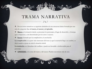 TRAMA NARRATIVA
 Por ser textos narrativos se organizan alrededor de una estructura básica formada por una
serie de categorías fijas: el marco, el suceso y el episodio.
 Marco: es la situación inicial, se presentan los personajes, el lugar de desarrollo y el tiempo
que es impreciso y está determinado por los actos o sucesos.
 Suceso: formado por la complicación y la resolución.
La complicación es la parte más interesante del texto ya que la narración llega a su cumbre, es
decir cuando se pone en crisis la situación inicial.
La resolución es el desenlace del conflicto y puede ser favorable o desfavorable para el
personaje
 EPISODIO: es la suma del marco y del suceso. Pueden encontrarse más de uno.
 