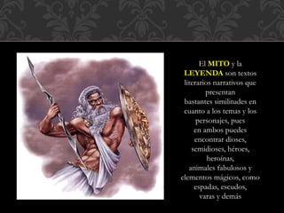 El MITO y la
LEYENDA son textos
literarios narrativos que
presentan
bastantes similitudes en
cuanto a los temas y los
personajes, pues
en ambos puedes
encontrar dioses,
semidioses, héroes,
heroínas,
animales fabulosos y
elementos mágicos, como
espadas, escudos,
varas y demás
 
