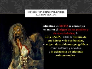 DIFERENCIA PRINCIPAL ENTRE
LOS DOS TEXTOS
Mientras el MITO se concentra
en narrar el origen de los pueblos y
de sus ciudades; la
LEYENDA, relata la historia de
sus héroes y de sus batallas,
el origen de accidentes geográficos
como volcanes y nevados,
y la existencia de criaturas
sobrenaturales.
 