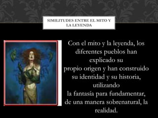SIMILITUDES ENTRE EL MITO Y
LA LEYENDA
Con el mito y la leyenda, los
diferentes pueblos han
explicado su
propio origen y han construido
su identidad y su historia,
utilizando
la fantasía para fundamentar,
de una manera sobrenatural, la
realidad.
 