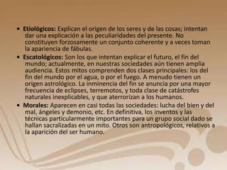 • Etiológicos: Explican el origen de los seres y de las cosas; intentan 
dar una explicación a las peculiaridades del presente. No 
constituyen forzosamente un conjunto coherente y a veces toman 
la apariencia de fábulas. 
• Escatológicos: Son los que intentan explicar el futuro, el fin del 
mundo; actualmente, en nuestras sociedades aún tienen amplia 
audiencia. Estos mitos comprenden dos clases principales: los del 
fin del mundo por el agua, o por el fuego. A menudo tienen un 
origen astrológico. La inminencia del fin se anuncia por una mayor 
frecuencia de eclipses, terremotos, y toda clase de catástrofes 
naturales inexplicables, y que aterrorizan a los humanos. 
• Morales: Aparecen en casi todas las sociedades: lucha del bien y del 
mal, ángeles y demonio, etc. En definitiva, los inventos y las 
técnicas particularmente importantes para un grupo social dado se 
hallan sacralizadas en un mito. Otros son antropológicos, relativos a 
la aparición del ser humano. 
 