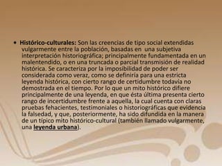 • Histórico-culturales: Son las creencias de tipo social extendidas 
vulgarmente entre la población, basadas en una subjetiva 
interpretación historiográfica; principalmente fundamentada en un 
malentendido, o en una truncada o parcial transmisión de realidad 
histórica. Se caracteriza por la imposibilidad de poder ser 
considerada como veraz, como se definiría para una estricta 
leyenda histórica, con cierto rango de certidumbre todavía no 
demostrada en el tiempo. Por lo que un mito histórico difiere 
principalmente de una leyenda, en que ésta última presenta cierto 
rango de incertidumbre frente a aquella, la cual cuenta con claras 
pruebas fehacientes, testimoniales o historiográficas que evidencia 
la falsedad, y que, posteriormente, ha sido difundida en la manera 
de un típico mito histórico-cultural (también llamado vulgarmente, 
una leyenda urbana). 
 