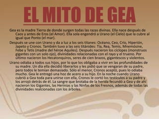 EL MITO DE GEA 
Gea es la madre Tierra de donde surgen todas las razas divinas. Ella nace después de 
Caos y antes de Eros (el Amor). Ella sola engendró a Urano (el Cielo) que la cubre al 
igual que Ponto (el mar). 
Después se une con Urano y da a luz a los seis titanes: Océano, Ceo, Crío, Hiperión, 
Japeto y Cronos. También tuvo a las seis titánides: Tía, Rea, Temis, Mnemósine, 
Febe y Tetis (madre del héroe Aquiles). Después nacieron los cíclopes (monstruos 
gigantes con un solo ojo), divinidades relacionadas con el rayo y el trueno. Por 
último nacieron los Hecatonquiros, seres de cien brazos, gigantescos y violentos. 
Urano odiaba a todos sus hijos, por lo que los obligaba a vivir en las profundidades de 
su madre. Un día ella decidió liberarlos y les pidió que se vengaran de su padre, 
pero todos le temían demasiado. Sólo el menor, Cronos aceptó, pues lo odiaba 
mucho. Gea le entregó una hoz de acero a su hijo. En la noche cuando Urano 
cubrió a Gea toda para unirse con ella, Cronos le cortó los testículos a su padre y 
los arrojó detrás de él. La sangre que brotaba de la herida fecundó a Gea y de ahí 
nacieron los Gigantes, las Herinias y las Ninfas de los Fresnos, además de todas las 
divinidades realcionadas con los árboles. 
 