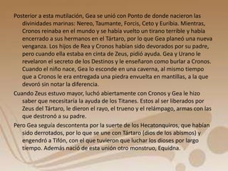 Posterior a esta mutilación, Gea se unió con Ponto de donde nacieron las 
divinidades marinas: Nereo, Taumante, Forcis, Ceto y Euribia. Mientras, 
Cronos reinaba en el mundo y se había vuelto un tirano terrible y había 
encerrado a sus hermanos en el Tártaro, por lo que Gea planeó una nueva 
venganza. Los hijos de Rea y Cronos habían sido devorados por su padre, 
pero cuando ella estaba en cinta de Zeus, pidió ayuda. Gea y Urano le 
revelaron el secreto de los Destinos y le enseñaron como burlar a Cronos. 
Cuando el niño nace, Gea lo esconde en una caverna, al mismo tiempo 
que a Cronos le era entregada una piedra envuelta en mantillas, a la que 
devoró sin notar la diferencia. 
Cuando Zeus estuvo mayor, luchó abiertamente con Cronos y Gea le hizo 
saber que necesitaría la ayuda de los Titanes. Estos al ser liberados por 
Zeus del Tártaro, le dieron el rayo, el trueno y el relámpago, armas con las 
que destronó a su padre. 
Pero Gea seguía descontenta por la suerte de los Hecatonquiros, que habían 
sido derrotados, por lo que se une con Tártaro (dios de los abismos) y 
engendró a Tifón, con el que tuvieron que luchar los dioses por largo 
tiempo. Además nació de esta unión otro monstruo, Equidna. 
 
