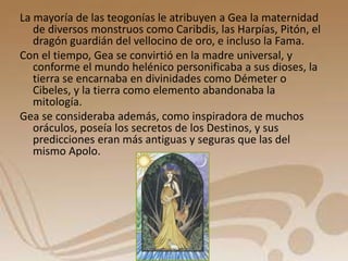 La mayoría de las teogonías le atribuyen a Gea la maternidad 
de diversos monstruos como Caribdis, las Harpías, Pitón, el 
dragón guardián del vellocino de oro, e incluso la Fama. 
Con el tiempo, Gea se convirtió en la madre universal, y 
conforme el mundo helénico personificaba a sus dioses, la 
tierra se encarnaba en divinidades como Démeter o 
Cibeles, y la tierra como elemento abandonaba la 
mitología. 
Gea se consideraba además, como inspiradora de muchos 
oráculos, poseía los secretos de los Destinos, y sus 
predicciones eran más antiguas y seguras que las del 
mismo Apolo. 
 