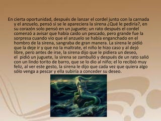 En cierta oportunidad, después de lanzar el cordel junto con la carnada 
y el anzuelo, pensó si se le apareciera la sirena ¿Qué le pediría?, en 
su corazón solo pensó en un juguete; un rato después el cordel 
comenzó a avisar que había caído un pescado, pero grande fue la 
sorpresa cuando vio que el anzuelo se había enganchado en el 
hombro de la sirena, sangraba de gran manera. La sirena le pidió 
que la deje ir y que no la maltrate, el niño le hizo caso y al dejó 
libre, pero antes de irse, la sirena dijo que le pidiera un deseo, 
el pidió un juguete, la sirena se zambulló y después de un rato salió 
con un lindo torito de barro, que se lo dio al niño; el lo recibió muy 
feliz, al ver este gesto, la sirena le dijo que cada vez que quiera algo 
sólo venga a pescar y ella subiría a conceder su deseo. 
 
