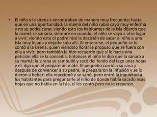 • El niño y la sirena s encontraban de manera muy frecuente; hasta 
que en una oportunidad, la mamá del niño rubio cayó muy enferma 
y no se podía curar, viendo esto los habitantes de la Isla dijeron que 
la mamá se sanaría, siempre en cuando, el niño se vaya a otro lugar 
a vivir; viendo esto el padre hizo la decisión de sacar al niño a una 
Isla muy lejana y dejarlo solo allí. Al enterarse, el pequeño se lo 
contó a la sirena, quien viéndolo llorar le propuso que se fuera con 
ella a vivir; pero también le hizo recuerdo que si le hacia una 
petición ella se la concedía. Entonces el niño le dijo que la sanara a 
su mamá; la sirena se zambulló y sacó del fondo del lago unas hojas 
y el dijo que el prepare un mate. El pequeño corrió a su casa y 
después de convencer a su padre, le prepararon la infusión y se lo 
dieron a beber; ella reaccionó y se sanó, pero entró la inquietud a 
los habitantes para preguntarle al niño de donde había sacado esas 
hojas que no había en la Isla, el les contó pero no le creyeron. 
 