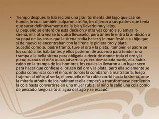 • Tiempo después la Isla recibió una gran tormenta del lago que casi se 
hunde, lo cual también culparon al niño, les dijeron a sus padres que tenía 
que sacar definitivamente de la Isla y llevarlo muy lejos. 
El pequeño se enteró de esta decisión y otra vez contó a su amiga la 
sirena, ella otra vez se lo quiso llevárselo, pero antes le entró la ambición a 
su papá de las cosas que la sirena podía hacer y le manifestó a su hijo que 
si de nuevo se encontraban con la sirena le pidiera oro y plata. 
Sucedió como su padre tramó, tuvo el oro y la plata, también el padre se 
los contó a los habitantes y ellos pusieron de acuerdo para tender una 
trampa a la bella sirena para obligarla a decir de donde traía el oro y la 
plata; cuando el niño quiso advertirla ya era demasiado tarde, ella había 
caído en la trampa de los hombres, los cuales lo llevaron a un lugar seco 
para hacer que confiese el origen del oro y la plata, pero ella solamente se 
podía comunicar con el niño, entonces la combaron a maltratarla, luego 
trajeron al niño; al verla, el pequeño niño rubio corrió hacia la sirena, ante 
la mirada atónita de los habitantes ella empezó a transformarse perdiendo 
la cola hasta convertirse en una mujer rubia, al niño le salió una cola como 
de pescado luego saltó al agua del lago y se escapó. 
 