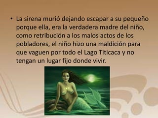 • La sirena murió dejando escapar a su pequeño 
porque ella, era la verdadera madre del niño, 
como retribución a los malos actos de los 
pobladores, el niño hizo una maldición para 
que vaguen por todo el Lago Titicaca y no 
tengan un lugar fijo donde vivir. 
 