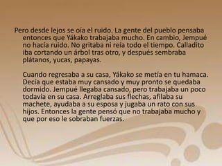 Pero desde lejos se oía el ruido. La gente del pueblo pensaba 
entonces que Yákako trabajaba mucho. En cambio, Jempué 
no hacía ruido. No gritaba ni reía todo el tiempo. Calladito 
iba cortando un árbol tras otro, y después sembraba 
plátanos, yucas, papayas. 
Cuando regresaba a su casa, Yákako se metía en tu hamaca. 
Decía que estaba muy cansado y muy pronto se quedaba 
dormido. Jempué llegaba cansado, pero trabajaba un poco 
todavía en su casa. Arreglaba sus flechas, afilaba su 
machete, ayudaba a su esposa y jugaba un rato con sus 
hijos. Entonces la gente pensó que no trabajaba mucho y 
que por eso le sobraban fuerzas. 
 