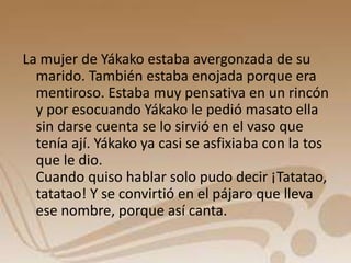 La mujer de Yákako estaba avergonzada de su 
marido. También estaba enojada porque era 
mentiroso. Estaba muy pensativa en un rincón 
y por esocuando Yákako le pedió masato ella 
sin darse cuenta se lo sirvió en el vaso que 
tenía ají. Yákako ya casi se asfixiaba con la tos 
que le dio. 
Cuando quiso hablar solo pudo decir ¡Tatatao, 
tatatao! Y se convirtió en el pájaro que lleva 
ese nombre, porque así canta. 
 