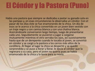 El Cóndor y la Pastora (Puno) 
Había una pastora que siempre se dedicaba a pastar su ganado sola en 
las pampas y, en esas circunstancias la observaba un cóndor. Con el 
pasar de los días éste se fue enamorando de la chica. Un día de 
esos se le acerco a la chica convertido en un joven bien vestido con 
un traje negro y con camisa blanca y con una chalina blanca. 
Acercándosele conversaron largo tiempo, luego de presentarse 
cada uno. Seguidamente se pusieron a jugar a cargarse 
mutuamente mientras el otro serraba los ojos, así sucesivamente 
hasta que de un derepente cuando le tocaba al joven, se convirtió 
en cóndor y se cargó a la pastora a los cerros más altos de la 
cordillera. Al llegar al lugar la chica se despertó y se quedó 
sorprendida y se puso a llorar y llorar, le decía al cóndor que la 
regresara a su casa, pero el joven no quería pues se había 
enamorado de la chica y la tenia para su novia. 
 